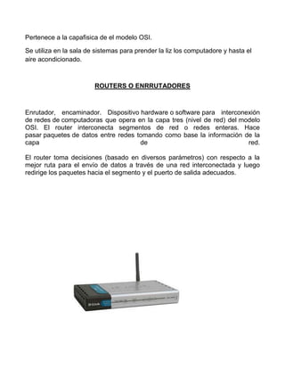 Pertenece a la capafisica de el modelo OSI.

Se utiliza en la sala de sistemas para prender la liz los computadore y hasta el
aire acondicionado.



                        ROUTERS O ENRRUTADORES



Enrutador, encaminador. Dispositivo hardware o software para interconexión
de redes de computadoras que opera en la capa tres (nivel de red) del modelo
OSI. El router interconecta segmentos de red o redes enteras. Hace
pasar paquetes de datos entre redes tomando como base la información de la
capa                                 de                                 red.

El router toma decisiones (basado en diversos parámetros) con respecto a la
mejor ruta para el envío de datos a través de una red interconectada y luego
redirige los paquetes hacia el segmento y el puerto de salida adecuados.
 