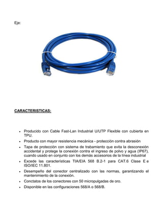 Eje:




CARACTERISTICAS:




       Producido con Cable Fast-Lan Industrial U/UTP Flexible con cubierta en
       TPU.
       Producto con mayor resistencia mecánica - protección contra abrasión
       Tapa de protección con sistema de trabamiento que evita la desconexión
       accidental y protege la conexión contra el ingreso de polvo y agua (IP67),
       cuando usado en conjunto con los demás accesorios de la línea industrial
       Excede las características TIA/EIA 568 B.2-1 para CAT.6 Clase E e
       ISO/IEC 11.801.
       Desempeño del conector centralizado con las normas, garantizando el
       mantenimiento de la conexión.
       Conctatos de los conectores con 50 micropulgadas de oro.
       Disponible en las configuraciones 568/A o 568/B.
 