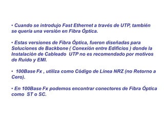 • Cuando se introdujo Fast Ethernet a través de UTP, también
se quería una versión en Fibra Óptica.
• Estas versiones de Fibra Óptica, fueron diseñadas para
Soluciones de Backbone ( Conexión entre Edificios ) donde la
Instalación de Cableado UTP no es recomendado por motivos
de Ruido y EMI.
• 100Base Fx , utiliza como Código de Línea NRZ (no Retorno a
Cero).
• En 100Base Fx podemos encontrar conectores de Fibra Óptica
como ST o SC.
 