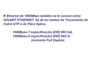  Ethernet de 1000Mbps también se le conoce como
GIGABIT ETHERNET. Se da en medios de Transmisión de
Cobre UTP o de Fibra Óptica.
1000Base-T especificación IEEE 802.3ab
1000Base-X especificación IEEE 802.3z
(conexión Full Duplex)
 