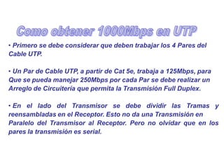 • Primero se debe considerar que deben trabajar los 4 Pares del
Cable UTP.
• Un Par de Cable UTP, a partir de Cat 5e, trabaja a 125Mbps, para
Que se pueda manejar 250Mbps por cada Par se debe realizar un
Arreglo de Circuitería que permita la Transmisión Full Duplex.
• En el lado del Transmisor se debe dividir las Tramas y
reensambladas en el Receptor. Esto no da una Transmisión en
Paralelo del Transmisor al Receptor. Pero no olvidar que en los
pares la transmisión es serial.
 