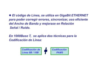  El código de Línea, se utiliza en GigaBit ETHERNET
para poder corregir errores, sincronizar, uso eficiente
del Ancho de Banda y mejorase en Relación
Señal / Ruido.
En 1000Base T, se aplica dos técnicas para la
Codificación de Línea:
Codificación de
Línea 8B / 10B
Codificación
PAM5
 