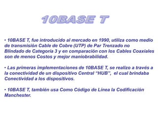 • 10BASE T, fue introducido al mercado en 1990, utiliza como medio
de transmisión Cable de Cobre (UTP) de Par Trenzado no
Blindado de Categoría 3 y en comparación con los Cables Coaxiales
son de menos Costos y mejor maniobrabilidad.
• Las primeras implementaciones de 10BASE T, se realizo a través a
la conectividad de un dispositivo Central “HUB”, el cual brindaba
Conectividad a los dispositivos.
• 10BASE T, también usa Como Código de Línea la Codificación
Manchester.
 