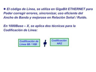  El código de Línea, se utiliza en GigaBit ETHERNET para
Poder corregir errores, sincronizar, uso eficiente del
Ancho de Banda y mejorase en Relación Señal / Ruido.
En 1000Base – X, se aplica dos técnicas para la
Codificación de Línea:
Codificación de
Línea 8B / 10B
Codificación
NRZ
 