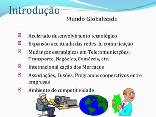 Introdução
Mundo Globalizado
 Acelerado desenvolvimento tecnológico
 Expansão acentuada das redes de comunicação
 Mudanças estratégicas em Telecomunicações,
Transporte, Negócios, Comércio, etc.
 Internacionalização dos Mercados
 Associações, Fusões, Programas cooperativos entre
empresas
 Ambiente de competitividade
 