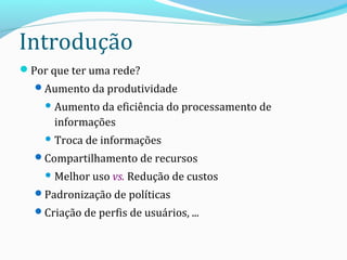 Introdução
Por que ter uma rede?
Aumento da produtividade
 Aumento da eficiência do processamento de
informações
 Troca de informações
Compartilhamento de recursos
 Melhor uso vs. Redução de custos
Padronização de políticas
Criação de perfis de usuários, ...
 