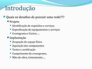 Introdução
Quais os desafios de possuir uma rede???
Projeto
 Identificação de requisitos e serviços
 Especificação de equipamentos e serviços
 Cronograma e Custos, ...
Implantação
 Ocupação do espaço físico
 Aquisição dos componentes
 Testes e certificação
 Cumprimento do cronograma,
 Mão-de-obra, treinamento, ...
 