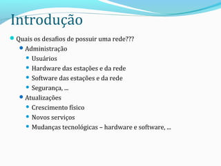 Introdução
Quais os desafios de possuir uma rede???
Administração
 Usuários
 Hardware das estações e da rede
 Software das estações e da rede
 Segurança, ...
Atualizações
 Crescimento físico
 Novos serviços
 Mudanças tecnológicas – hardware e software, ...
 