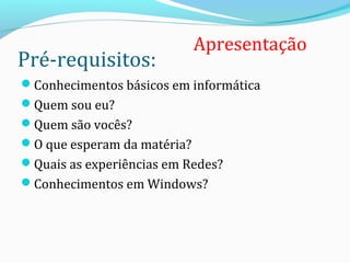Pré-requisitos:
Conhecimentos básicos em informática
Quem sou eu?
Quem são vocês?
O que esperam da matéria?
Quais as experiências em Redes?
Conhecimentos em Windows?
2
Apresentação
 