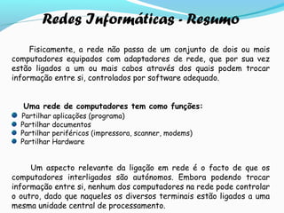 Redes Informáticas - Resumo
Fisicamente, a rede não passa de um conjunto de dois ou mais
computadores equipados com adaptadores de rede, que por sua vez
estão ligados a um ou mais cabos através dos quais podem trocar
informação entre si, controlados por software adequado.
Uma rede de computadores tem como funções:
Partilhar aplicações (programa)
Partilhar documentos
Partilhar periféricos (impressora, scanner, modems)
Partilhar Hardware
Um aspecto relevante da ligação em rede é o facto de que os
computadores interligados são autónomos. Embora podendo trocar
informação entre si, nenhum dos computadores na rede pode controlar
o outro, dado que naqueles os diversos terminais estão ligados a uma
mesma unidade central de processamento.
 