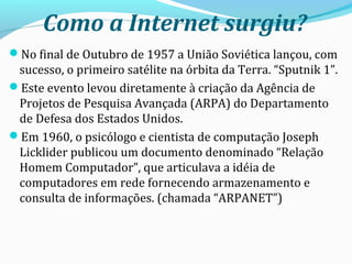 Como a Internet surgiu?
No final de Outubro de 1957 a União Soviética lançou, com
sucesso, o primeiro satélite na órbita da Terra. “Sputnik 1”.
Este evento levou diretamente à criação da Agência de
Projetos de Pesquisa Avançada (ARPA) do Departamento
de Defesa dos Estados Unidos.
Em 1960, o psicólogo e cientista de computação Joseph
Licklider publicou um documento denominado “Relação
Homem Computador”, que articulava a idéia de
computadores em rede fornecendo armazenamento e
consulta de informações. (chamada “ARPANET”)
 