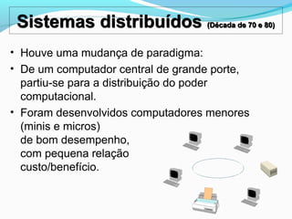 Sistemas distribuídos (Década de 70 e 80)Sistemas distribuídos (Década de 70 e 80)
• Houve uma mudança de paradigma:
• De um computador central de grande porte,
partiu-se para a distribuição do poder
computacional.
• Foram desenvolvidos computadores menores
(minis e micros)
de bom desempenho,
com pequena relação
custo/benefício.
 