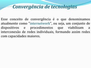 Convergência de tecnologias
Esse conceito de convergência é o que denominamos
atualmente como "internetwork", ou seja, um conjunto de
dispositivos e procedimentos que viabilizam a
interconexão de redes individuais, formando assim redes
com capacidades maiores.
 