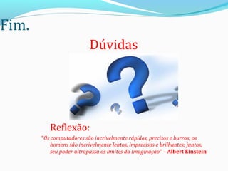 Fim.
Reflexão:
“Os computadores são incrivelmente rápidos, precisos e burros; os
homens são incrivelmente lentos, imprecisos e brilhantes; juntos,
seu poder ultrapassa os limites da Imaginação” – Albert Einstein
Dúvidas
 