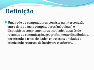 Definição
Uma rede de computadores consiste na interconexão
entre dois ou mais computadores(máquinas) e
dispositivos complementares acoplados através de
recursos de comunicação, geograficamente distribuídos,
permitindo a troca de dados entre estas unidades e
otimizando recursos de hardware e software.
 