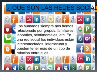 Los humanos siempre nos hemos
relacionado por grupos: familiares,
laborales, sentimentales, etc. En
una red social los individuos están
interconectados, interactúan y
pueden tener más de un tipo de
relación entre ellos.
¿ QUE SON LAS REDES SOCIAL
 