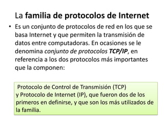 La familia de protocolos de Internet
• Es un conjunto de protocolos de red en los que se
basa Internet y que permiten la transmisión de
datos entre computadoras. En ocasiones se le
denomina conjunto de protocolos TCP/IP, en
referencia a los dos protocolos más importantes
que la componen:
Protocolo de Control de Transmisión (TCP)
y Protocolo de Internet (IP), que fueron dos de los
primeros en definirse, y que son los más utilizados de
la familia.

 