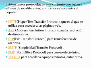 Existen tantos protocolos en este conjunto que llegan a
ser más de 100 diferentes, entre ellos se encuentra el
popular :
 HTTP(Hyper Text Transfer Protocol), que es el que se







utiliza para acceder a las páginas web.
ARP (Address Resolution Protocol) para la resolución
de direcciones.
FTP(File Transfer Protocol) para transferencia de
archivos.
SMTP (Simple Mail Transfer Protocol) .
POP (Post Office Protocol) para correo electrónico.
TELNET para acceder a equipos remotos, entre otros.

 