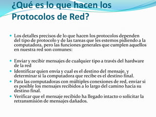 ¿Qué es lo que hacen los
Protocolos de Red?
 Los detalles precisos de lo que hacen los protocolos dependen

del tipo de protocolo y de las tareas que les estemos pidiendo a la
computadora, pero las funciones generales que cumplen aquellos
en nuestra red son comunes:

 Enviar y recibir mensajes de cualquier tipo a través del hardware

de la red
 Identificar quien envía y cual es el destino del mensaje, y
determinar si la computadora que recibe es el destino final.
 Para las computadoras con múltiples conexiones de red, enviar si
es posible los mensajes recibidos a lo largo del camino hacia su
destino final.
 Verificar que el mensaje recibido ha llegado intacto o solicitar la
retransmisión de mensajes dañados.

 