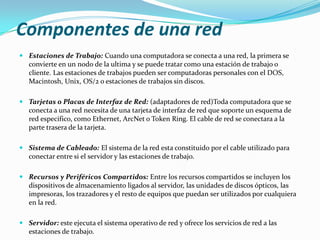 Componentes de una red
 Estaciones de Trabajo: Cuando una computadora se conecta a una red, la primera se
convierte en un nodo de la ultima y se puede tratar como una estación de trabajo o
cliente. Las estaciones de trabajos pueden ser computadoras personales con el DOS,
Macintosh, Unix, OS/2 o estaciones de trabajos sin discos.
 Tarjetas o Placas de Interfaz de Red: (adaptadores de red)Toda computadora que se
conecta a una red necesita de una tarjeta de interfaz de red que soporte un esquema de
red especifico, como Ethernet, ArcNet o Token Ring. El cable de red se conectara a la
parte trasera de la tarjeta.
 Sistema de Cableado: El sistema de la red esta constituido por el cable utilizado para
conectar entre si el servidor y las estaciones de trabajo.
 Recursos y Periféricos Compartidos: Entre los recursos compartidos se incluyen los
dispositivos de almacenamiento ligados al servidor, las unidades de discos ópticos, las
impresoras, los trazadores y el resto de equipos que puedan ser utilizados por cualquiera
en la red.
 Servidor: este ejecuta el sistema operativo de red y ofrece los servicios de red a las
estaciones de trabajo.

 