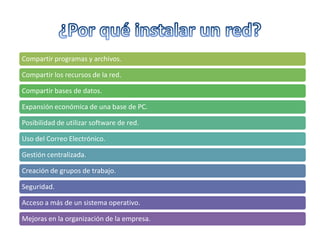 Compartir programas y archivos.
Compartir los recursos de la red.
Compartir bases de datos.
Expansión económica de una base de PC.
Posibilidad de utilizar software de red.
Uso del Correo Electrónico.
Gestión centralizada.
Creación de grupos de trabajo.
Seguridad.
Acceso a más de un sistema operativo.
Mejoras en la organización de la empresa.

 