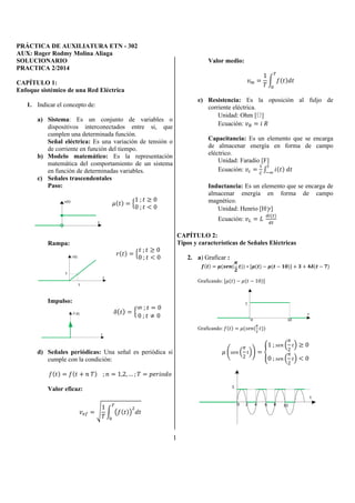 PRÁCTICA DE AUXILIATURA ETN - 302 
AUX: Roger Rodmy Molina Aliaga 
1 
SOLUCIONARIO 
PRACTICA 2/2014 
CAPÍTULO 1: 
Enfoque sistémico de una Red Eléctrica 
1. Indicar el concepto de: 
a) Sistema: Es un conjunto de variables o 
dispositivos interconectados entre si, que 
cumplen una determinada función. 
Señal eléctrica: Es una variación de tensión o 
de corriente en función del tiempo. 
b) Modelo matemático: Es la representación 
matemática del comportamiento de un sistema 
en función de determinadas variables. 
c) Señales trascendentales 
Paso: 
  1 ;  
 0 
0 ;   