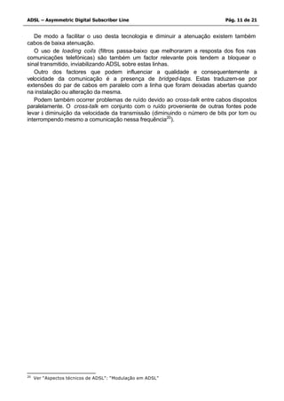 ADSL – Asymmetric Digital Subscriber Line                                  Pág. 11 de 21


   De modo a facilitar o uso desta tecnologia e diminuir a atenuação existem também
cabos de baixa atenuação.
   O uso de loading coils (filtros passa-baixo que melhoraram a resposta dos fios nas
comunicações telefónicas) são também um factor relevante pois tendem a bloquear o
sinal transmitido, inviabilizando ADSL sobre estas linhas.
   Outro dos factores que podem influenciar a qualidade e consequentemente a
velocidade da comunicação é a presença de bridged-taps. Estas traduzem-se por
extensões do par de cabos em paralelo com a linha que foram deixadas abertas quando
na instalação ou alteração da mesma.
   Podem também ocorrer problemas de ruído devido ao cross-talk entre cabos dispostos
paralelamente. O cross-talk em conjunto com o ruído proveniente de outras fontes pode
levar à diminuição da velocidade da transmissão (diminuindo o número de bits por tom ou
interrompendo mesmo a comunicação nessa frequência20).




20
     Ver “Aspectos técnicos de ADSL”: “Modulação em ADSL”
 