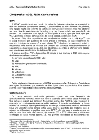 ADSL – Asymmetric Digital Subscriber Line                                              Pág. 12 de 21



Comparativo: ADSL, ISDN, Cable Modems

ISDN:
   A ISDN21 constitui mais um padrão de redes de (tele)comunicações para substituir a
rede de telefónica convencional (POTS). Contrariamente ao que acontece actualmente,
uma ligação ISDN não se limita ao sistema de comutação de circuitos mas, não obstante
ser uma ligação ponto-a-ponto, também pode ser implementado por comutação de
pacotes. Um computador com ligação ISDN e ligado a outros, quer por LAN, quer por
WAN, permite a todos os computadores da rede o acesso aos serviços ISDN.
   As redes ISDN têm capacidades de transferências dadas por n . 64 kbps22 com
n∈[2,30]. Contudo, por questões de índole prática e financeira, só estão disponíveis no
mercado dois tipos de acesso. O acesso básico, BRI23, destinado ao mercado doméstico,
disponibiliza dois canais de 64kbps que podem ser utilizados independentemente (o
equivalente a duas linhas) ou podem ser adicionados de modo a oferecer uma ligação
com uma taxa de transferência de dados de 128 kbps.
   O acesso primário, PRI24, disponibiliza 30 canais, o que equivale a 1920 kbps, que se
destina ao mercado empresarial.
   Os serviços oferecidos pela ISDN são:
   1) Voz;
   2) Atendedor e gravador de chamadas;
   3) Faz;
   4) Internet,
   5) Videofone;
   6) Videoconferência;
   7) Televisão

  Existe ainda outro tipo de acesso, o B-ISDN, em que o prefixo B determina Banda larga
(em inglês Broadband), que necessita de fibra óptica como suporte físico. Este acesso
permite obter velocidades de transferência até 622,08Mbps.

Cable Modems25:
   Os cabos coaxiais tradicionais permitem operar até uma frequência de
aproximadamente 450MHz, limite este que é superado pelos novos cabos híbridos de
fibra óptica e coaxial que permitem frequências acima dos 750MHz. Esta vantagem é
explorada na construção de redes de cable modems. A taxa de transferência de dados
máxima de uma rede destas pode atingir os 4500Mbps. Apesar deste valor tão elevado de
bits/s um utilizador nunca atingirá estas taxas. Quer a qualidade dos modems, quer o
número de utilizadores a partilhar uma rede HFC26 intervêm para a queda abrupta da
referida taxa. Uma rede HFC suporta, tipicamente, 500 a 2000 utilizadores e utiliza uma
codificação de canal menos potente, i.e., não permite velocidades de transferência tão

21
   Integrated Services Digital Network – Rede digital com Integração de serviços (RDIS)
22
   64kbps = 4kHz (> 3,4kHZ) . 2 (Teorema de Nyquist de Amostragem) . 8 bits (codificação PCM)
23
   Basic Rate Interface
24
   Primary Rate Interface
25
   Sendo a tradução literal desta designação, modems para cabo, pouco “feliz”, utilizar-se-á sempre a
designação anglo -saxónica
26
   hybrid fiber/coax
 