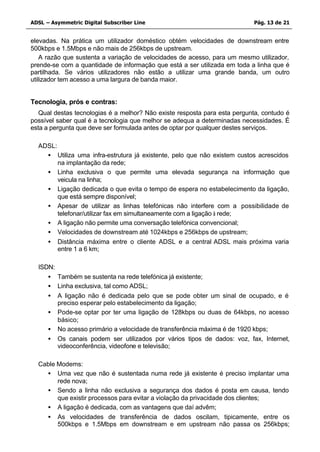 ADSL – Asymmetric Digital Subscriber Line                                  Pág. 13 de 21


elevadas. Na prática um utilizador doméstico obtém velocidades de downstream entre
500kbps e 1.5Mbps e não mais de 256kbps de upstream.
    A razão que sustenta a variação de velocidades de acesso, para um mesmo utilizador,
prende-se com a quantidade de informação que está a ser utilizada em toda a linha que é
partilhada. Se vários utilizadores não estão a utilizar uma grande banda, um outro
utilizador tem acesso a uma largura de banda maior.


Tecnologia, prós e contras:
   Qual destas tecnologias é a melhor? Não existe resposta para esta pergunta, contudo é
possível saber qual é a tecnologia que melhor se adequa a determinadas necessidades. É
esta a pergunta que deve ser formulada antes de optar por qualquer destes serviços.

  ADSL:
    • Utiliza uma infra-estrutura já existente, pelo que não existem custos acrescidos
        na implantação da rede;
    • Linha exclusiva o que permite uma elevada segurança na informação que
        veicula na linha;
    • Ligação dedicada o que evita o tempo de espera no estabelecimento da ligação,
        que está sempre disponível;
    • Apesar de utilizar as linhas telefónicas não interfere com a possibilidade de
        telefonar/utilizar fax em simultaneamente com a ligação à rede;
    • A ligação não permite uma conversação telefónica convencional;
    • Velocidades de downstream até 1024kbps e 256kbps de upstream;
    • Distância máxima entre o cliente ADSL e a central ADSL mais próxima varia
        entre 1 a 6 km;

  ISDN:
     • Também se sustenta na rede telefónica já existente;
     • Linha exclusiva, tal como ADSL;
     • A ligação não é dedicada pelo que se pode obter um sinal de ocupado, e é
        preciso esperar pelo estabelecimento da ligação;
     • Pode-se optar por ter uma ligação de 128kbps ou duas de 64kbps, no acesso
        básico;
     • No acesso primário a velocidade de transferência máxima é de 1920 kbps;
     • Os canais podem ser utilizados por vários tipos de dados: voz, fax, Internet,
        videoconferência, videofone e televisão;

  Cable Modems:
    • Uma vez que não é sustentada numa rede já existente é preciso implantar uma
        rede nova;
    • Sendo a linha não exclusiva a segurança dos dados é posta em causa, tendo
        que existir processos para evitar a violação da privacidade dos clientes;
    • A ligação é dedicada, com as vantagens que daí advêm;
    • As velocidades de transferência de dados oscilam, tipicamente, entre os
        500kbps e 1.5Mbps em downstream e em upstream não passa os 256kbps;
 
