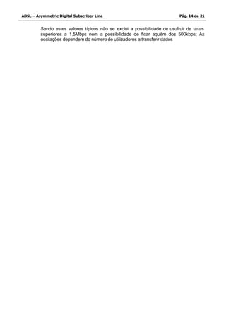 ADSL – Asymmetric Digital Subscriber Line                                  Pág. 14 de 21


         Sendo estes valores típicos não se exclui a possibilidade de usufruir de taxas
         superiores a 1.5Mbps nem a possibilidade de ficar aquém dos 500kbps; As
         oscilações dependem do número de utilizadores a transferir dados
 