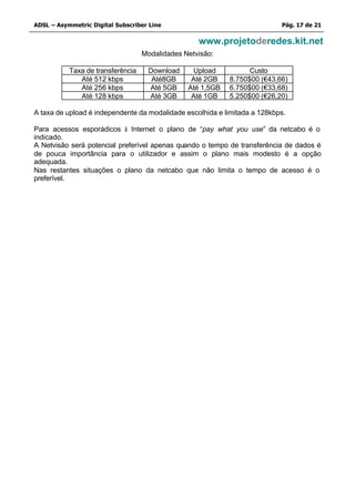 ADSL – Asymmetric Digital Subscriber Line                                  Pág. 17 de 21

                                                   www.projetoderedes.kit.net
                                   Modalidades Netvisão:

           Taxa de transferência    Download     Upload           Custo
              Até 512 kbps           Até8GB      Até 2GB    8.750$00 (€43,66)
              Até 256 kbps          Até 5GB     Até 1,5GB   6.750$00 (€33,68)
              Até 128 kbps          Até 3GB      Até 1GB    5.250$00 (€26,20)

A taxa de upload é independente da modalidade escolhida e limitada a 128kbps.

Para acessos esporádicos à Internet o plano de “pay what you use” da netcabo é o
indicado.
A Netvisão será potencial preferível apenas quando o tempo de transferência de dados é
de pouca importância para o utilizador e assim o plano mais modesto é a opção
adequada.
Nas restantes situações o plano da netcabo que não limita o tempo de acesso é o
preferível.
 