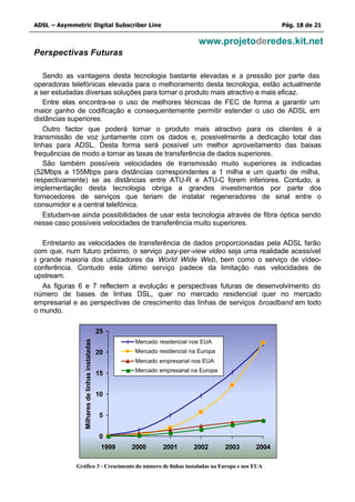 ADSL – Asymmetric Digital Subscriber Line                                                             Pág. 18 de 21

                                                                              www.projetoderedes.kit.net
Perspectivas Futuras

   Sendo as vantagens desta tecnologia bastante elevadas e a pressão por parte das
operadoras telefónicas elevada para o melhoramento desta tecnologia, estão actualmente
a ser estudadas diversas soluções para tornar o produto mais atractivo e mais eficaz.
   Entre elas encontra-se o uso de melhores técnicas de FEC de forma a garantir um
maior ganho de codificação e consequentemente permitir estender o uso de ADSL em
distâncias superiores.
   Outro factor que poderá tornar o produto mais atractivo para os clientes é a
transmissão de voz juntamente com os dados e, possivelmente a dedicação total das
linhas para ADSL. Desta forma será possível um melhor aproveitamento das baixas
frequências de modo a tornar as taxas de transferência de dados superiores.
   São também possíveis velocidades de transmissão muito superiores às indicadas
(52Mbps a 155Mbps para distâncias correspondentes a 1 milha e um quarto de milha,
respectivamente) se as distâncias entre ATU-R e ATU-C forem inferiores. Contudo, a
implementação desta tecnologia obriga a grandes investimentos por parte dos
fornecedores de serviços que teriam de instalar regeneradores de sinal entre o
consumidor e a central telefónica.
   Estudam-se ainda possibilidades de usar esta tecnologia através de fibra óptica sendo
nesse caso possíveis velocidades de transferência muito superiores.

   Entretanto as velocidades de transferência de dados proporcionadas pela ADSL farão
com que, num futuro próximo, o serviço pay-per-view video seja uma realidade acessível
à grande maioria dos utilizadores da World Wide Web, bem como o serviço de vídeo-
conferência. Contudo este último serviço padece da limitação nas velocidades de
upstream.
   As figuras 6 e 7 reflectem a evolução e perspectivas futuras de desenvolvimento do
número de bases de linhas DSL, quer no mercado residencial quer no mercado
empresarial e as perspectivas de crescimento das linhas de serviços broadband em todo
o mundo.

                                                25
                Milhares de linhas instaladas




                                                        Mercado residencial nos EUA
                                                20      Mercado residencial na Europa
                                                        Mercado empresarial nos EUA
                                                        Mercado empresarial na Europa
                                                15


                                                10


                                                5


                                                0
                                                 1999   2000      2001       2002       2003   2004

             Gráfico 3 - Crescimento do número de linhas instaladas na Europa e nos EUA
 