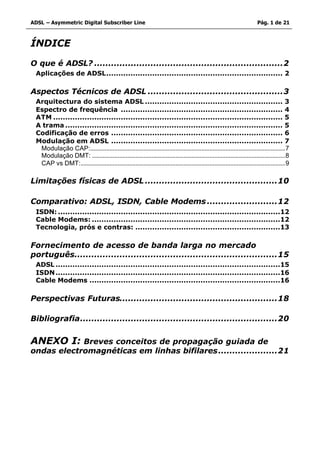 ADSL – Asymmetric Digital Subscriber Line                                                                                  Pág. 1 de 21



ÍNDICE

O que é ADSL? ...................................................................2
 Aplicações de ADSL......................................................................... 2

Aspectos Técnicos de ADSL ................................................3
 Arquitectura do sistema ADSL ......................................................... 3
 Espectro de frequência ................................................................... 4
 ATM ............................................................................................... 5
 A trama .......................................................................................... 5
 Codificação de erros ....................................................................... 6
 Modulação em ADSL ....................................................................... 7
  Modulação CAP:.........................................................................................................................7
  Modulação DMT: ........................................................................................................................8
  CAP vs DMT:...............................................................................................................................9

Limitações físicas de ADSL ...............................................10

Comparativo: ADSL, ISDN, Cable Modems .........................12
 ISDN: ............................................................................................12
 Cable Modems: ..............................................................................12
 Tecnologia, prós e contras: ............................................................13

Fornecimento de acesso de banda larga no mercado
português........................................................................15
 ADSL .............................................................................................15
 ISDN .............................................................................................16
 Cable Modems ...............................................................................16

Perspectivas Futuras........................................................18

Bibliografia......................................................................20


ANEXO I:    Breves conceitos de propagação guiada de
ondas electromagnéticas em linhas bifilares.....................21
 
