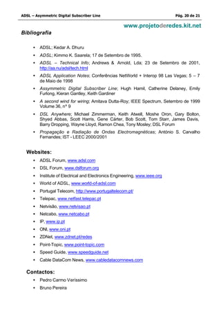 ADSL – Asymmetric Digital Subscriber Line                                     Pág. 20 de 21

                                                      www.projetoderedes.kit.net
Bibliografia

      •   ADSL; Kedar A. Dhuru
      •   ADSL; Kimmo K. Saarela; 17 de Setembro de 1995.
      •   ADSL – Technical Info; Andrews & Arnold, Lda; 23 de Setembro de 2001,
          http://aa.nu/adsl/tech.html
      •   ADSL Application Notes; Conferências NetWorld + Interop 98 Las Vegas; 5 – 7
          de Maio de 1998
      •   Assymmetric Digital Subscriber Line; Hugh Hamil, Catherine Delaney, Emily
          Furlong, Kieran Gantley, Keith Gardiner
      •   A second wind for wiring; Amitava Dutta-Roy; IEEE Spectrum, Setembro de 1999
          Volume 36, nº 9
      •   DSL Anywhere; Michael Zimmerman, Keith Atwell, Moshe Oron, Gary Bolton,
          Shyed Abbas, Scott Harris, Gene Cárter, Bob Scott, Tom Starr, James Davis,
          Barry Dropping, Wayne Lloyd, Ramon Chea, Tony Mosley; DSL Forum
      •   Propagação e Radiação de Ondas Electromagnéticas; António S. Carvalho
          Fernandes; IST - LEEC 2000/2001


  Websites:
      •   ADSL Forum, www.adsl.com
      •   DSL Forum, www.dslforum.org
      •   Institute of Electrical and Electronics Engineering, www.ieee.org
      •   World of ADSL, www.world-of-adsl.com
      •   Portugal Telecom, http://www.portugaltelecom.pt/
      •   Telepac, www.netfast.telepac.pt
      •   Netvisão, www.netvisao.pt
      •   Netcabo, www.netcabo.pt
      •   IP, www.ip.pt
      •   ONI, www.oni.pt
      •   ZDNet, www.zdnet.pt/redes
      •   Point-Topic, www.point-topic.com
      •   Speed Guide, www.speedguide.net
      •   Cable DataCom News, www.cabledatacomnews.com

  Contactos:
      •   Pedro Carmo Veríssimo
      •   Bruno Pereira
 
