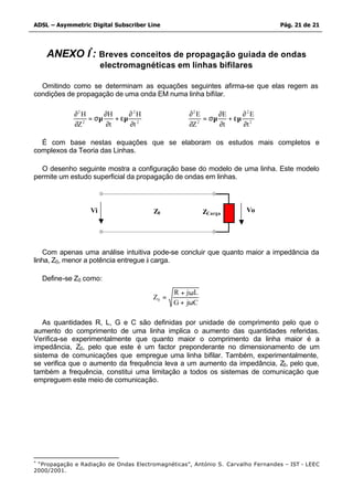 ADSL – Asymmetric Digital Subscriber Line                                        Pág. 21 de 21




     ANEXO I*: Breves conceitos de propagação guiada de ondas
                       electromagnéticas em linhas bifilares

  Omitindo como se determinam as equações seguintes afirma-se que elas regem as
condições de propagação de uma onda EM numa linha bifilar.

             ∂2 H      ∂H      ∂ 2H                ∂2 E      ∂E     ∂ 2E
                  = σµ     + εµ 2                       = σµ    + εµ 2
             ∂Z 2       ∂t     ∂t                  ∂Z 2      ∂t     ∂t

  É com base nestas equações que se elaboram os estudos mais completos e
complexos da Teoria das Linhas.

  O desenho seguinte mostra a configuração base do modelo de uma linha. Este modelo
permite um estudo superficial da propagação de ondas em linhas.



                  Vi                   Z0                ZCarga       Vo




    Com apenas uma análise intuitiva pode-se concluir que quanto maior a impedância da
linha, Z0, menor a potência entregue à carga.

    Define-se Z0 como:
                                              R + j ωL
                                       Z0 =
                                              G + jωC

   As quantidades R, L, G e C são definidas por unidade de comprimento pelo que o
aumento do comprimento de uma linha implica o aumento das quantidades referidas.
Verifica-se experimentalmente que quanto maior o comprimento da linha maior é a
impedância, Z0, pelo que este é um factor preponderante no dimensionamento de um
sistema de comunicações que empregue uma linha bifilar. Também, experimentalmente,
se verifica que o aumento da frequência leva a um aumento da impedância, Z0, pelo que,
também a frequência, constitui uma limitação a todos os sistemas de comunicação que
empreguem este meio de comunicação.




*
 “Propagação e Radiação de Ondas Electromagnéticas”, António S. Carvalho Fernandes – IST - LEEC
2000/2001.
 
