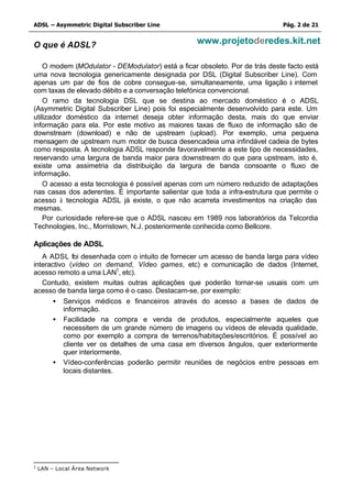 ADSL – Asymmetric Digital Subscriber Line                                    Pág. 2 de 21


O que é ADSL?                                      www.projetoderedes.kit.net

    O modem (MOdulator - DEModulator) está a ficar obsoleto. Por de trás deste facto está
uma nova tecnologia genericamente designada por DSL (Digital Subscriber Line). Com
apenas um par de fios de cobre consegue-se, simultaneamente, uma ligação à internet
com taxas de elevado débito e a conversação telefónica convencional.
    O ramo da tecnologia DSL que se destina ao mercado doméstico é o ADSL
(Asymmetric Digital Subscriber Line) pois foi especialmente desenvolvido para este. Um
utilizador doméstico da internet deseja obter informação desta, mais do que enviar
informação para ela. Por este motivo as maiores taxas de fluxo de informação são de
downstream (download) e não de upstream (upload). Por exemplo, uma pequena
mensagem de upstream num motor de busca desencadeia uma infindável cadeia de bytes
como resposta. A tecnologia ADSL responde favoravelmente a este tipo de necessidades,
reservando uma largura de banda maior para downstream do que para upstream, isto é,
existe uma assimetria da distribuição da largura de banda consoante o fluxo de
informação.
    O acesso a esta tecnologia é possível apenas com um número reduzido de adaptações
nas casas dos aderentes. É importante salientar que toda a infra-estrutura que permite o
acesso à tecnologia ADSL já existe, o que não acarreta investimentos na criação das
mesmas.
    Por curiosidade refere-se que o ADSL nasceu em 1989 nos laboratórios da Telcordia
Technologies, Inc., Morristown, N.J. posteriormente conhecida como Bellcore.

Aplicações de ADSL
   A ADSL foi desenhada com o intuito de fornecer um acesso de banda larga para vídeo
interactivo (vídeo on demand, Vídeo games, etc) e comunicação de dados (Internet,
acesso remoto a uma LAN1, etc).
   Contudo, existem muitas outras aplicações que poderão tornar-se usuais com um
acesso de banda larga como é o caso. Destacam-se, por exemplo:
       • Serviços médicos e financeiros através do acesso a bases de dados de
           informação.
       • Facilidade na compra e venda de produtos, especialmente aqueles que
           necessitem de um grande número de imagens ou vídeos de elevada qualidade,
           como por exemplo a compra de terrenos/habitações/escritórios. É possível ao
           cliente ver os detalhes de uma casa em diversos ângulos, quer exteriormente
           quer interiormente.
       • Vídeo-conferências poderão permitir reuniões de negócios entre pessoas em
           locais distantes.




1
    LAN – Local Área Network
 