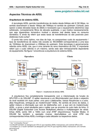 ADSL – Asymmetric Digital Subscriber Line                                                         Pág. 3 de 21

                                                                  www.projetoderedes.kit.net
Aspectos Técnicos de ADSL

Arquitectura do sistema ADSL
   A tecnologia ADSL permite transferências de dados desde 64kbps até 8,192 Mbps, no
sentido downstream e desde 16kbps até 768kbps no sentido de upstream. Contudo, para
operar a estas elevadas taxas de débito é necessário que o equipamento electrónico seja
sofisticado, nomeadamente filtros de elevada qualidade, o que implica necessariamente
que seja dispendioso tornando-o inviável o alcance real destas taxas no consumo
doméstico. É ainda de referir que estas taxas de transferências só são possíveis para
distâncias muito curtas2.
   O ponto tido como óptimo, nos dias de hoje, no compromisso custo do equipamento /
taxa de transferência de dados não excede os 100,000$00 correspondendo a uma taxa
de 1024kbps de downstream e 256kbps de upstream. Esta tecnologia é genericamente
referida como ADSL Lite, que é uma variante do ramo Assimétrico da DSL. É importante
referir que o custo referido é um máximo, sendo este v    alor intrinsecamente dependente
do equipamento. Na figura 1 encontra-se a arquitectura do sistema ADSL.

                           Operadora                                               Cliente

               Central Telefónica                                                       Telefone / Fax



                                       Spliter               Spliter




    Internet




                   DSLAM                                                          Modem/Router    Computador
                                        Figura 1 - Arquitectura do sistema ADSL

   A arquitectura fica completamente transparente com a interiorização da função do
SPLITER e do DSLAM3. O spliter resume-se a um filtro/misturador que divide o espectro
do sinal recebido em duas partes: uma para o telefone/fax, baixas frequências e a outra,
altas frequências, entrega-as ao modem/router4 ADSL. No sentido de envio de dados, o
spliter mistura a informação que vem do telefone/fax com a que vem do modem/router
ADSL, e envia o sinal resultante para o spliter que se encontra do outro lado da linha. O
DSLAM (Digital Subscriber Line Access Multiplexer) efectua a multiplexagem de várias
linhas ADSL (entre 500 e 1000) num sinal ATM5 (Asynchronous Transfer Mode). O
DSLAM faz também a operação inversa: desmultiplexa um sinal ATM nas
correspondentes linhas ADSL e entrega a cada utilizador os respectivos dados.


2
  Ver “Limitações físicas”
3
  O DSLAM também se designa por ATU-C que significa ADSL transceiver unit central office end
4
  O modem ou o router também se designam por ATU -R que significa ADSL transceiver unit remote
terminal end
5
  Ver ATM
 