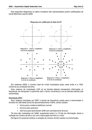 ADSL – Asymmetric Digital Subscriber Line                                                     Pág. 8 de 21


  Nos seguintes diagramas no plano complexo são representados quatro codificações de
canal diferentes usando QAM:



                             Diagramas de codificação de linha QAM




              Diagrama 1 – 4 fases, 1 amplitude:        Diagrama 2 - 4 fases, 2 amplitudes:
              4 níveis de modulação.                    8 níveis de modulação




               Diagrama 3 - 8 fases, 2 amplitudes:   Diagrama 4 - 8 fases, 4 amplitudes:
               16 níveis de modulação                32 níveis de modulação


   Em sistemas ADSL o número total de níveis modulados pode variar entre 4 e 1024
conforme as condições de linha.
   Num sistema de modulação CAP só as bandas laterais transportam informação. A
frequência de transporte é suprimida (daí o termo carrierless) e só as bandas laterais são
transmitidas.

Modulação DMT:
   Num sistema modulado por DMT a banda de frequência usada para a transmissão é
dividida em 256 fatias (tons) de aproximadamente 4.3kHz, sendo usados:
           • 6 tons para o sistema telefónico normal
           • 24 tons para upstream
           • 222 tons para downstream (248 com cancelamento de eco).
   Os tons são modulados em QAM, suportando entre 2 a 15 bits de informação, tendo a
variação do número de bits a ver com a atenuação da linha e o ruído.
   Na figura 5 é possível verificar a variação do número de bits usados na transmissão.
 
