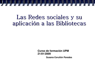 Las Redes sociales y su
aplicación a las Bibliotecas



         Curso de formación UPM
         21/01/2009
              Susana Corullón Paredes
 