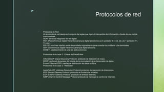 z
Protocolos de red
 Protocolos de Red
Un protocolo de red designa el conjunto de reglas que rigen el intercambio de información a través de una red de
computadoras.
ISDN: servicios integrados de red digital.
PDH (Plesiochronous Digital Hierarchy):jerarquía digital plesiócrona.a) E-portador (E1, E3, etc.).b) T-portador (T1,
T3, etc.).
RS-232: una línea interfaz serial desarrollada originalmente para conectar los módems y las terminales
SDH (Synchronous Digital Hierarchy):jerarquía digital síncrona.
SONET: establecimiento de una red óptica síncrona
Protocolos de la capa 2 - Enlace de DatosEditar
ARCnet.CDP (Cisco Discovery Protocol): protocolo de detección de Cisco.
DCAP: protocolo de acceso del cliente de la conmutación de la transmisión de datos.
Econet.Ethernet.FDDI: interfaz de distribución de datos en fibra.
Protocolos de la capa 3 - RedEditar
AppleTalkARP (Address Resolution Protocol):protocolo de resolución de direcciones.
BGP (Border Gateway Protocol: protocolo de frontera de entrada).
EGP (Exterior Gateway Protocol: protocolo de entrada exterior).
ICMP (Internet Control Message Protocol:protocolo de mensaje de control de Internet).
 