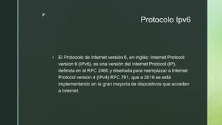 z
Protocolo Ipv6
 El Protocolo de Internet versión 6, en inglés: Internet Protocol
version 6 (IPv6), es una versión del Internet Protocol (IP),
definida en el RFC 2460 y diseñada para reemplazar a Internet
Protocol version 4 (IPv4) RFC 791, que a 2016 se está
implementando en la gran mayoría de dispositivos que acceden
a Internet.
 