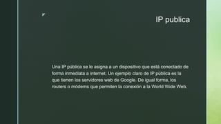 z
IP publica
Una IP pública se le asigna a un dispositivo que está conectado de
forma inmediata a internet. Un ejemplo claro de IP pública es la
que tienen los servidores web de Google. De igual forma, los
routers o módems que permiten la conexión a la World Wide Web.
 