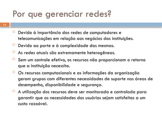 11
Por que gerenciar redes?
 Devido à importância das redes de computadores e
telecomunicações em relação aos negócios das instituições.
 Devido ao porte e à complexidade das mesmas.
 As redes atuais são extremamente heterogêneas.
 Sem um controle efetivo, os recursos não proporcionam o retorno
que a instituição necessita.
 Os recursos computacionais e as informações da organização
geram grupos com diferentes necessidades de suporte nas áreas de
desempenho, disponibilidade e segurança.
 A utilização dos recursos deve ser monitorada e controlada para
garantir que as necessidades dos usuários sejam satisfeitas a um
custo razoável.
 