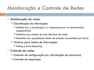 12
Monitoração e Controle de Redes
 Monitoração de redes
 Classificação da informação
 Estática (ex. a localização e o responsável por um determinado
equipamento)
 Dinâmica (ex: estado de uma interface de rede)
 Estatística (ex: quantidade média de pacotes transmitidos por hora).
 Técnicas para coleta de informações
 Polling e Event Reporting
 Controle de redes
 Controle de configuração (ex. distribuição de softwares)
 Controle de segurança
 