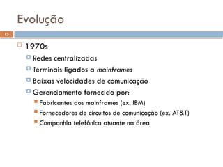 13
Evolução
 1970s
 Redes centralizadas
 Terminais ligados a mainframes
 Baixas velocidades de comunicação
 Gerenciamento fornecido por:
 Fabricantes dos mainframes (ex. IBM)
 Fornecedores de circuitos de comunicação (ex. AT&T)
 Companhia telefônica atuante na área
 