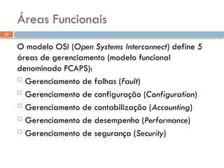 17
Áreas Funcionais
O modelo OSI (Open Systems Interconnect) define 5
áreas de gerenciamento (modelo funcional
denominado FCAPS):
 Gerenciamento de falhas (Fault)
 Gerenciamento de configuração (Configuration)
 Gerenciamento de contabilização (Accounting)
 Gerenciamento de desempenho (Performance)
 Gerenciamento de segurança (Security)
 