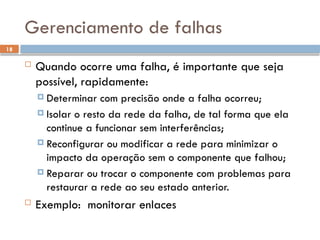 18
Gerenciamento de falhas
 Quando ocorre uma falha, é importante que seja
possível, rapidamente:
 Determinar com precisão onde a falha ocorreu;
 Isolar o resto da rede da falha, de tal forma que ela
continue a funcionar sem interferências;
 Reconfigurar ou modificar a rede para minimizar o
impacto da operação sem o componente que falhou;
 Reparar ou trocar o componente com problemas para
restaurar a rede ao seu estado anterior.
 Exemplo: monitorar enlaces
 