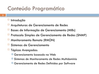 2
Conteúdo Programático
 Introdução
 Arquiteturas de Gerenciamento de Redes
 Bases de Informação de Gerenciamento (MIBs)
 Protocolo Simples de Gerenciamento de Redes (SNMP)
 Monitoramento Remoto (RMON)
 Sistemas de Gerenciamento
 Tópicos Avançados:
 Gerenciamento baseado na Web
 Sistemas de Monitoramento de Redes Multidomínio
 Gerenciamento de Redes Definidas por Software
 