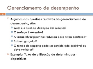 21
Gerenciamento de desempenho
 Algumas das questões relativas ao gerenciamento de
desempenho, são:
 Qual é o nível de utilização dos recursos?
 O tráfego é excessivo?
 A vazão (throughput) foi reduzida para níveis aceitáveis?
 Existem gargalos?
 O tempo de resposta pode ser considerado aceitável ou
deve melhorar?
 Exemplo: Taxa de utilização de determinados
dispositivos
 