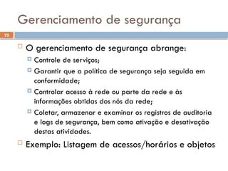 22
Gerenciamento de segurança
 O gerenciamento de segurança abrange:
 Controle de serviços;
 Garantir que a política de segurança seja seguida em
conformidade;
 Controlar acesso à rede ou parte da rede e às
informações obtidas dos nós da rede;
 Coletar, armazenar e examinar os registros de auditoria
e logs de segurança, bem como ativação e desativação
destas atividades.
 Exemplo: Listagem de acessos/horários e objetos
 